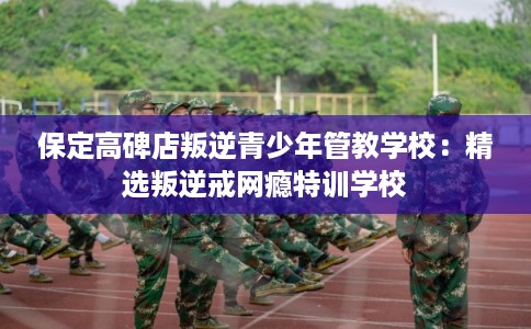 保定高碑店叛逆青少年管教学校:精选叛逆戒网瘾特训学校 保定高碑店叛逆青少年管教学校:精选叛逆戒网瘾特训学校