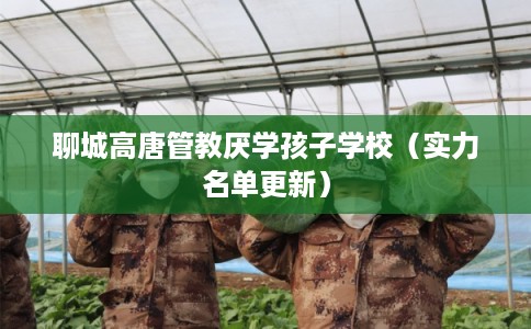 聊城高唐管教厌学孩子学校（实力名单更新）