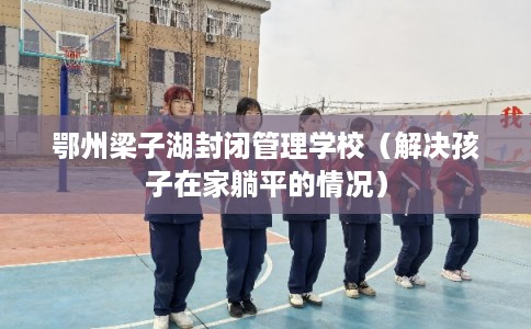 鄂州梁子湖封闭管理学校(解决孩子在家躺平的情况) 鄂州梁子湖封闭管理学校(解决孩子在家躺平的情况)