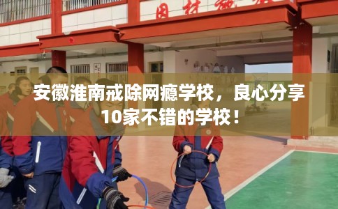 安徽淮南戒除网瘾学校，良心分享10家不错的学校！