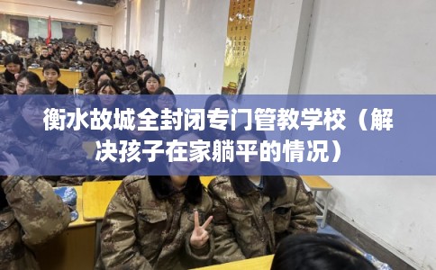 衡水故城全封闭专门管教学校（解决孩子在家躺平的情况）