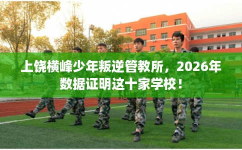 上饶横峰少年叛逆管教所,2026年数据证明这十家学校! 上饶横峰少年叛逆管教所,2026年数据证明这十家学校!