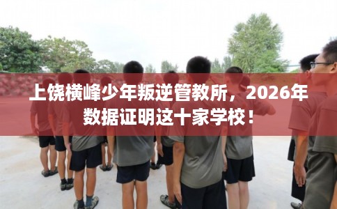 上饶横峰少年叛逆管教所,2026年数据证明这十家学校! 上饶横峰少年叛逆管教所,2026年数据证明这十家学校!