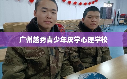 广州越秀青少年厌学心理学校