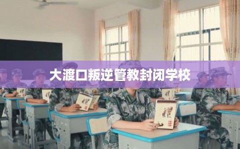 大渡口叛逆管教封闭学校 大渡口叛逆管教封闭学校