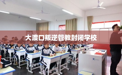 大渡口叛逆管教封闭学校 大渡口叛逆管教封闭学校