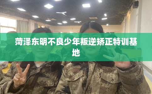 菏泽东明不良少年叛逆矫正特训基地