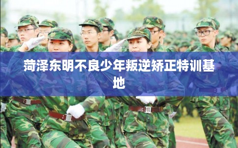 菏泽东明不良少年叛逆矫正特训基地