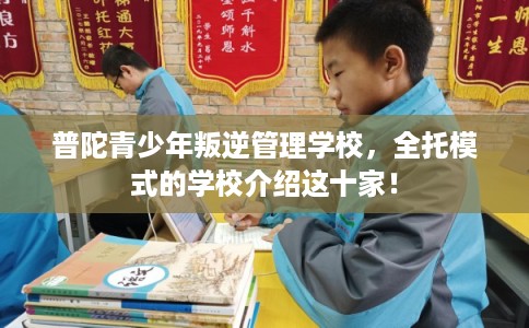 普陀青少年叛逆管理学校,全托模式的学校介绍这十家! 普陀青少年叛逆管理学校,全托模式的学校介绍这十家!