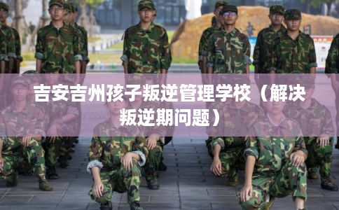 吉安吉州孩子叛逆管理学校（解决叛逆期问题）