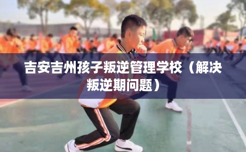吉安吉州孩子叛逆管理学校（解决叛逆期问题）