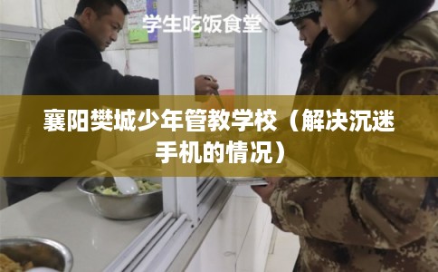 襄阳樊城少年管教学校(解决沉迷手机的情况) 襄阳樊城少年管教学校(解决沉迷手机的情况)