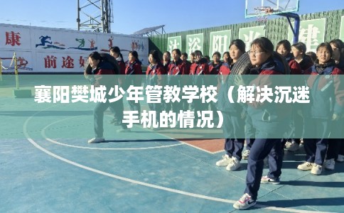 襄阳樊城少年管教学校(解决沉迷手机的情况) 襄阳樊城少年管教学校(解决沉迷手机的情况)
