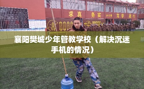 襄阳樊城少年管教学校（解决沉迷手机的情况）