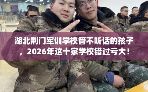 湖北荆门军训学校管不听话的孩子，2026年这十家学校错过亏大！