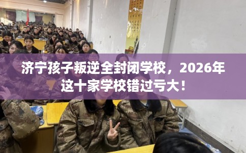 济宁孩子叛逆全封闭学校，2026年这十家学校错过亏大！