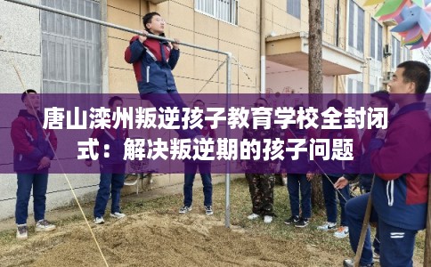唐山滦州叛逆孩子教育学校全封闭式：解决叛逆期的孩子问题