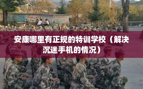 安康哪里有正规的特训学校（解决沉迷手机的情况）