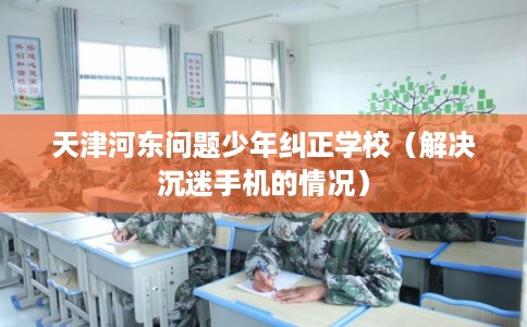 天津河东问题少年纠正学校（解决沉迷手机的情况）