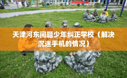 天津河东问题少年纠正学校（解决沉迷手机的情况）