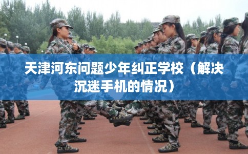 天津河东问题少年纠正学校（解决沉迷手机的情况）
