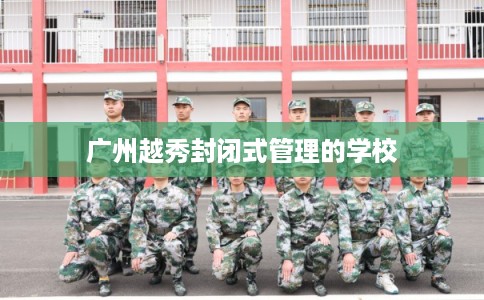 广州越秀封闭式管理的学校 广州越秀封闭式管理的学校