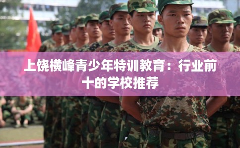 上饶横峰青少年特训教育：行业前十的学校推荐