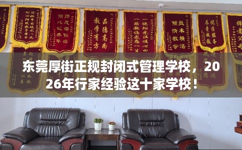 东莞厚街正规封闭式管理学校,2026年行家经验这十家学校! 东莞厚街正规封闭式管理学校,2026年行家经验这十家学校!