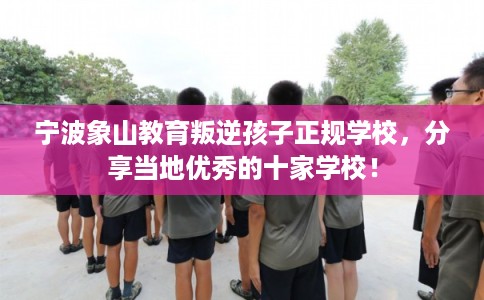 宁波象山教育叛逆孩子正规学校，分享当地优秀的十家学校！