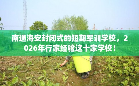 南通海安封闭式的短期军训学校，2026年行家经验这十家学校！