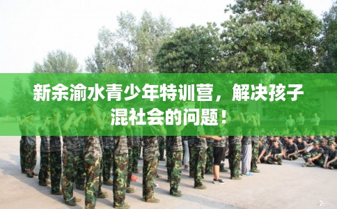 新余渝水青少年特训营,解决孩子混社会的问题! 新余渝水青少年特训营,解决孩子混社会的问题!