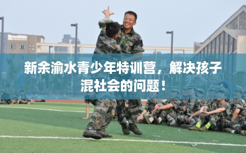 新余渝水青少年特训营，解决孩子混社会的问题！