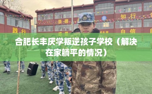 合肥长丰厌学叛逆孩子学校（解决在家躺平的情况）