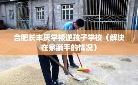 合肥长丰厌学叛逆孩子学校（解决在家躺平的情况）