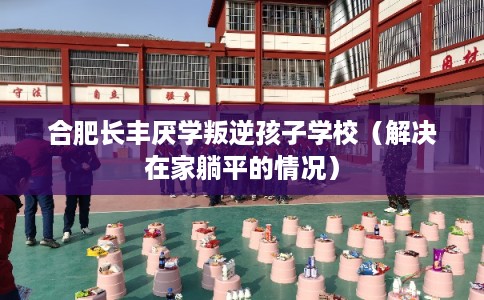 合肥长丰厌学叛逆孩子学校（解决在家躺平的情况）