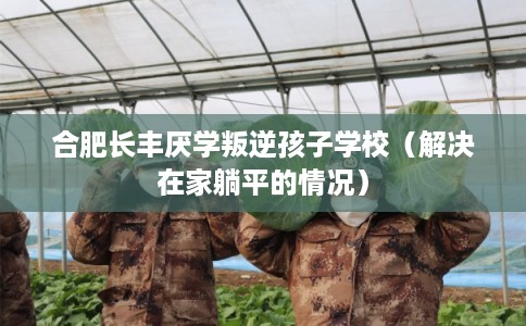 合肥长丰厌学叛逆孩子学校（解决在家躺平的情况）