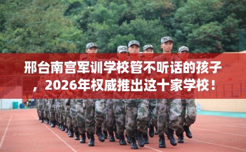 邢台南宫军训学校管不听话的孩子,2026年权威推出这十家学校! 邢台南宫军训学校管不听话的孩子,2026年权威推出这十家学校!