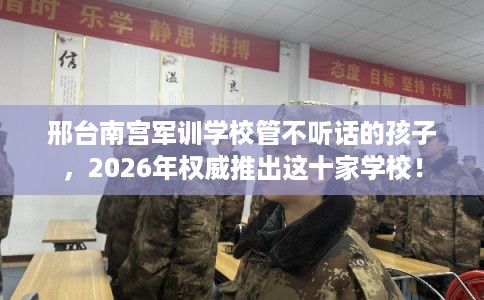 邢台南宫军训学校管不听话的孩子,2026年权威推出这十家学校! 邢台南宫军训学校管不听话的孩子,2026年权威推出这十家学校!