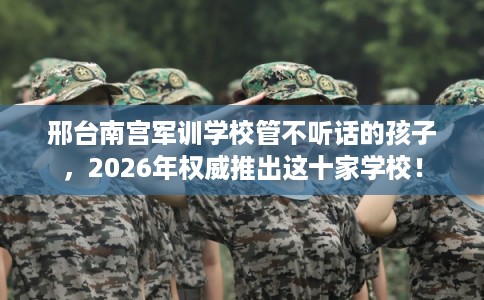 邢台南宫军训学校管不听话的孩子,2026年权威推出这十家学校! 邢台南宫军训学校管不听话的孩子,2026年权威推出这十家学校!