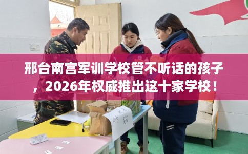 邢台南宫军训学校管不听话的孩子，2026年权威推出这十家学校！