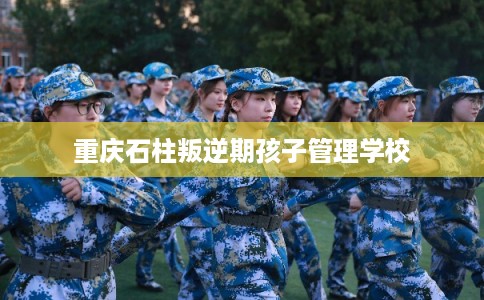 重庆石柱叛逆期孩子管理学校 重庆石柱叛逆期孩子管理学校