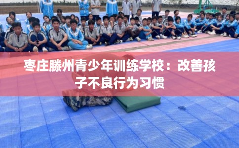 枣庄滕州青少年训练学校:改善孩子不良行为习惯 枣庄滕州青少年训练学校:改善孩子不良行为习惯