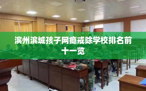 滨州滨城孩子网瘾戒除学校排名前十一览