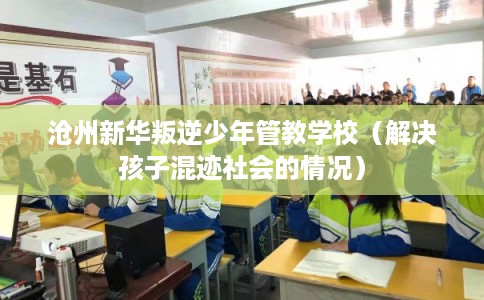 沧州新华叛逆少年管教学校（解决孩子混迹社会的情况）