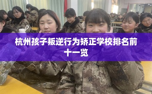 杭州孩子叛逆行为矫正学校排名前十一览 杭州孩子叛逆行为矫正学校排名前十一览