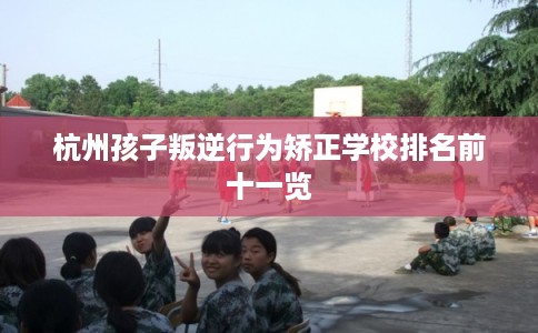 杭州孩子叛逆行为矫正学校排名前十一览 杭州孩子叛逆行为矫正学校排名前十一览