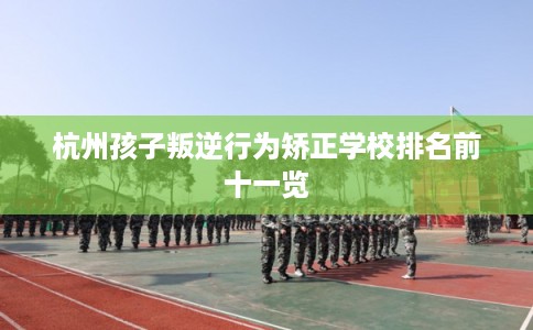 杭州孩子叛逆行为矫正学校排名前十一览