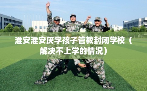 淮安淮安厌学孩子管教封闭学校(解决不上学的情况) 淮安淮安厌学孩子管教封闭学校(解决不上学的情况)
