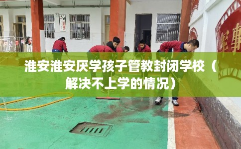 淮安淮安厌学孩子管教封闭学校（解决不上学的情况）