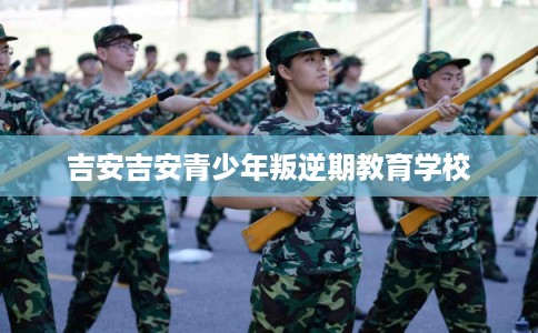 吉安吉安青少年叛逆期教育学校